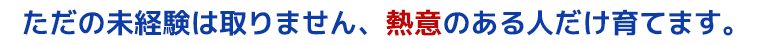 ただの未経験は取りません、熱意のある人だけ育てます。