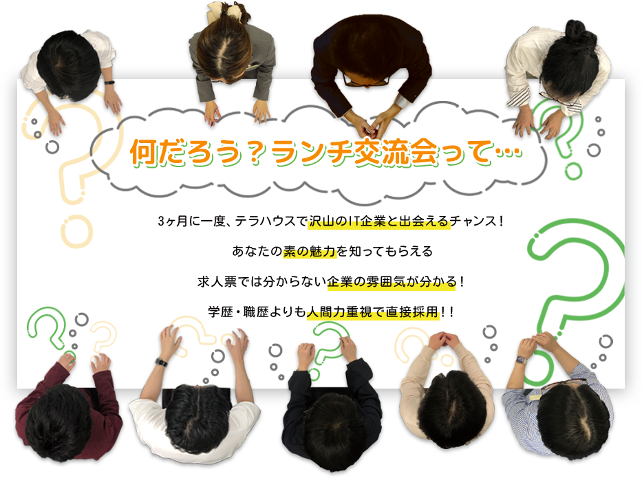 なんだろう？ランチ交流会って…,年に数回、沢山のIT企業と出会えるチャンス！,あなたの素の魅力を知ってもらえる,求人票では分からない企業の魅力が分かる,学歴・職歴よりも人間力重視で直接採用！！